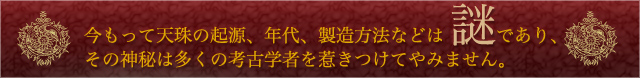 今もって天珠の起源、年代、製造方法などは謎であり、
その神秘は多くの考古学者を惹きつけてやみません。

